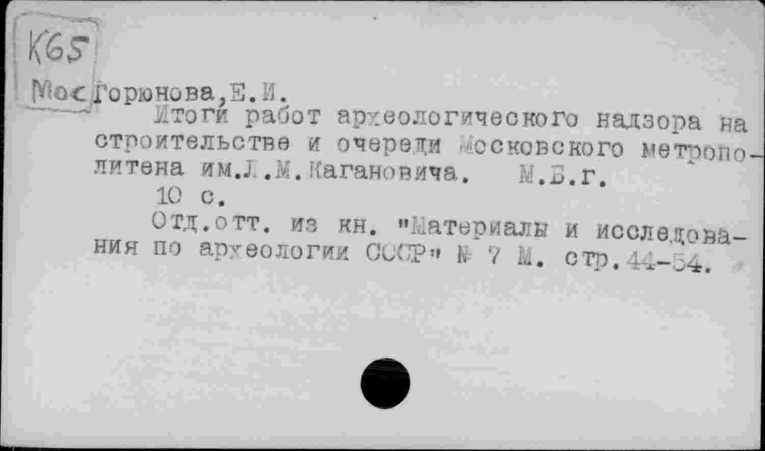 ﻿Горюнова,Н.И.
Итоги работ археологического надзора на строительстве и очерети московского метоопо литена им.X ,м.Кагановича. iv 5 г
10 с.
Отд.отт. из кн. ".Материалы и исследования по археологии СССР" К 7 стр. 14-64